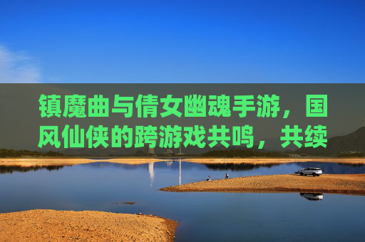 镇魔曲与倩女幽魂手游,国风仙侠的跨游戏共鸣,共续东方玄幻传奇,镇魔曲与倩女幽魂手游,国风仙侠的跨游戏共鸣,共续东方玄幻传奇