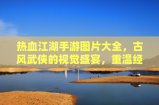 热血江湖手游图片大全，古风武侠的视觉盛宴，重温经典江湖情缘与热血战斗