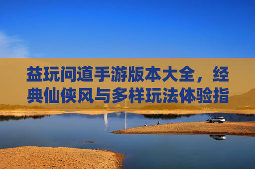 益玩问道手游版本大全，经典仙侠风与多样玩法体验指南，益玩问道手游版本大全，经典仙侠风与多样玩法体验指南