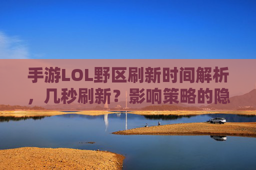 手游LOL野区刷新时间解析，几秒刷新？影响策略的隐藏规则，手游LOL野区刷新时间解析，几秒刷新？影响策略的隐藏规则