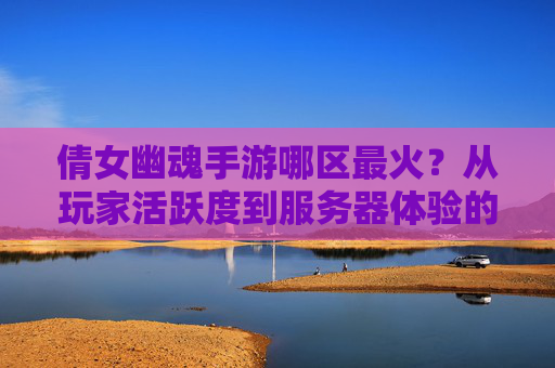 倩女幽魂手游哪区最火？从玩家活跃度到服务器体验的深度解析，倩女幽魂手游哪区最火？从玩家活跃度到服务器体验的深度解析