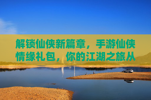 解锁仙侠新篇章，手游仙侠情缘礼包，你的江湖之旅从这里启航