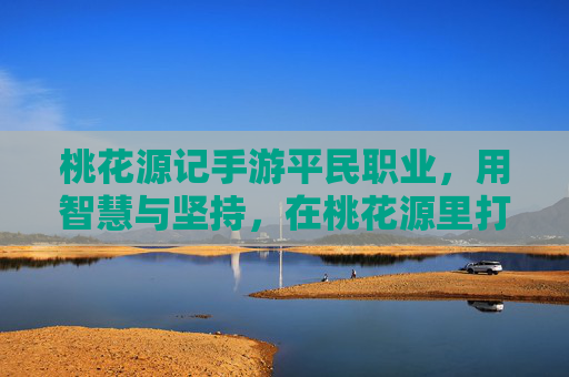 桃花源记手游平民职业，用智慧与坚持，在桃花源里打造不凡逆袭之路，桃花源记手游平民职业，用智慧与坚持，在桃花源里打造不凡逆袭之路