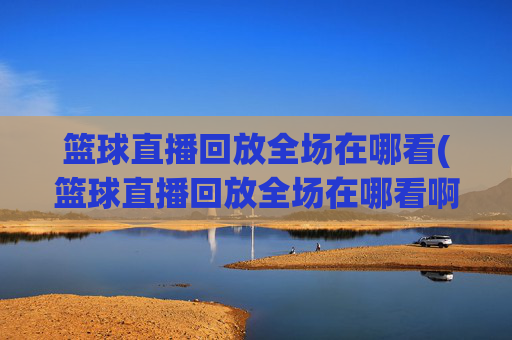 篮球直播回放全场在哪看(篮球直播回放全场在哪看啊)