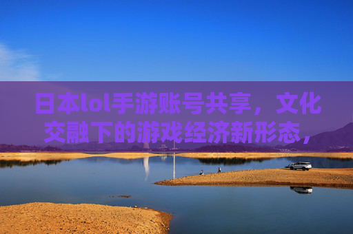 日本lol手游账号共享，文化交融下的游戏经济新形态，日本LOL手游账号共享，文化交融下的游戏经济新形态