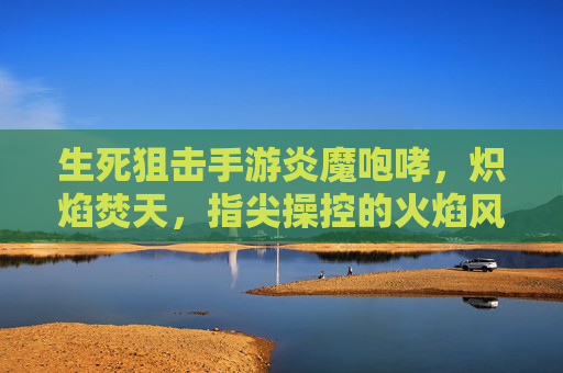 生死狙击手游炎魔咆哮,炽焰焚天,指尖操控的火焰风暴