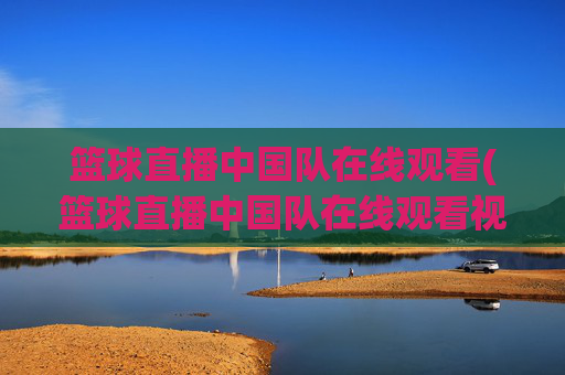 篮球直播中国队在线观看(篮球直播中国队在线观看视频)