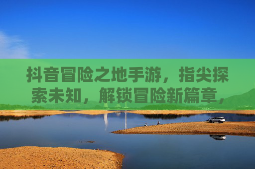 抖音冒险之地手游，指尖探索未知，解锁冒险新篇章，抖音冒险之地手游，指尖探索未知，解锁冒险新篇章