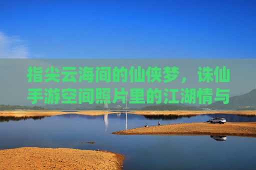指尖云海间的仙侠梦，诛仙手游空间照片里的江湖情与游戏记忆，指尖云海间的仙侠梦，诛仙手游空间照片里的江湖情与游戏记忆