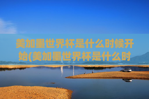 美加墨世界杯是什么时候开始(美加墨世界杯是什么时候开始的)美加墨世界杯具体开始时间是什么时候？