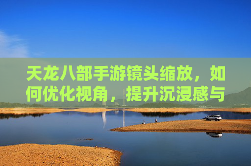 天龙八部手游镜头缩放,如何优化视角,提升沉浸感与操作体验?天龙八部手游镜头缩放优化,如何调整视角以提升沉浸感与操作体验?
