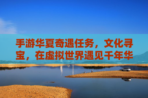 手游华夏奇遇任务，文化寻宝，在虚拟世界遇见千年华夏