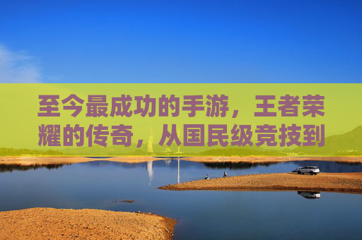 至今最成功的手游,王者荣耀的传奇,从国民级竞技到文化符号的跨越