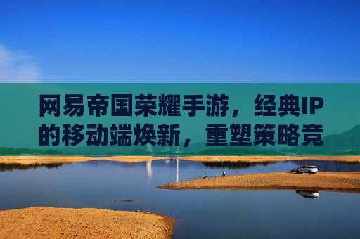 网易帝国荣耀手游，经典IP的移动端焕新，重塑策略竞技新格局
