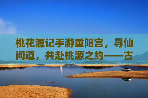 桃花源记手游重阳宫，寻仙问道，共赴桃源之约——古风仙侠世界中的道门圣地
