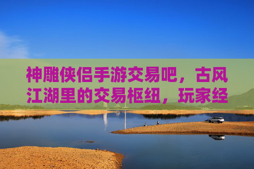 神雕侠侣手游交易吧,古风江湖里的交易枢纽,玩家经济生态的连接桥梁,神雕侠侣手游交易吧,古风江湖的交易枢纽,玩家经济生态的连接桥梁