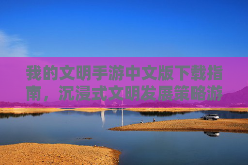 我的文明手游中文版下载指南，沉浸式文明发展策略游戏体验全解析