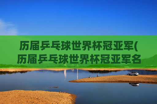 历届乒乓球世界杯冠亚军(历届乒乓球世界杯冠亚军名单)