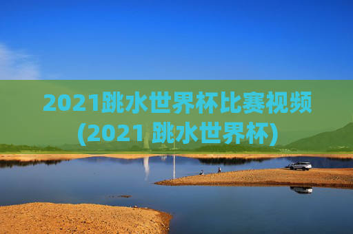 2021跳水世界杯比赛视频(2021 跳水世界杯)