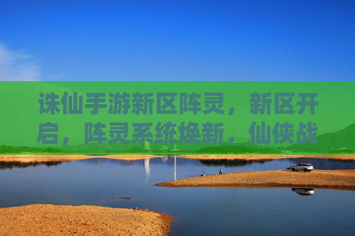诛仙手游新区阵灵,新区开启,阵灵系统焕新,仙侠战力再升级!
