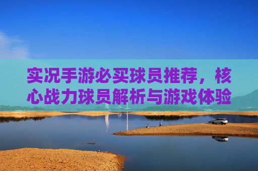 实况手游必买球员推荐，核心战力球员解析与游戏体验提升指南，实况手游必买球员推荐，核心战力球员解析与游戏体验提升指南