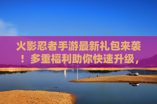 火影忍者手游最新礼包来袭！多重福利助你快速升级，限时领取别错过！