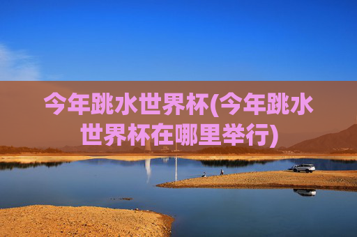 今年跳水世界杯(今年跳水世界杯在哪里举行)