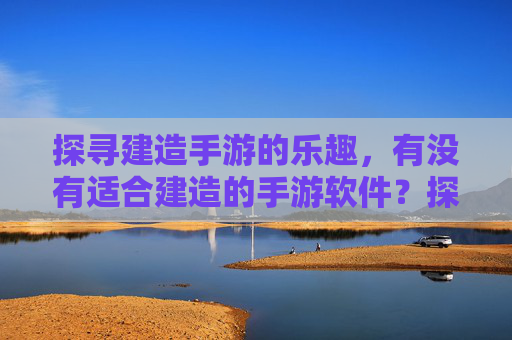 探寻建造手游的乐趣,有没有适合建造的手游软件?探寻建造手游的乐趣,有哪些适合的建造类手游软件?