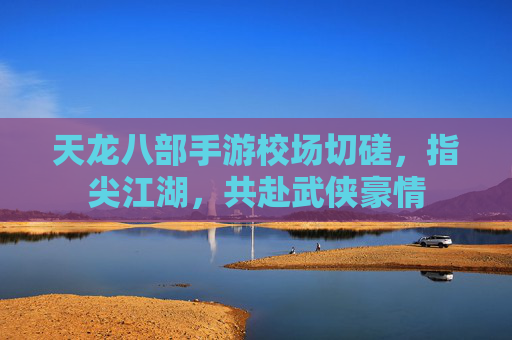 天龙八部手游校场切磋,指尖江湖,共赴武侠豪情