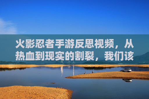 火影忍者手游反思视频，从热血到现实的割裂，我们该如何回归初心？火影忍者手游反思，从热血到现实的割裂，我们该如何回归初心？