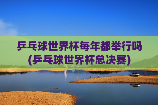 乒乓球世界杯每年都举行吗(乒乓球世界杯总决赛)