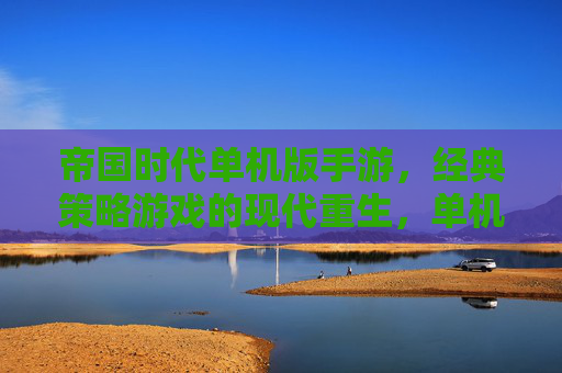 帝国时代单机版手游，经典策略游戏的现代重生，单机体验的深度与休闲之选，帝国时代单机版手游，经典策略游戏的现代重生，单机体验的深度与休闲之选