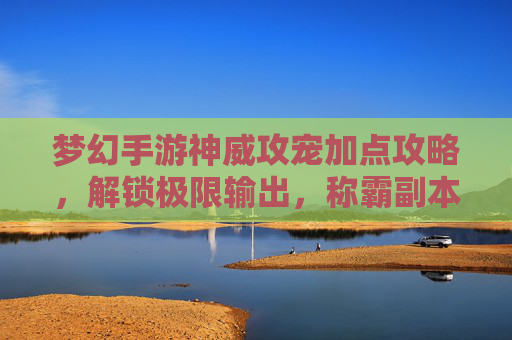 梦幻手游神威攻宠加点攻略，解锁极限输出，称霸副本！梦幻手游神威攻宠加点攻略，解锁极限输出，称霸副本！
