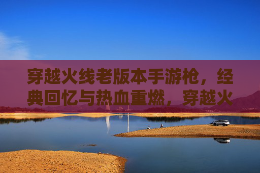 穿越火线老版本手游枪，经典回忆与热血重燃，穿越火线老版本手游枪，经典回忆与热血重燃