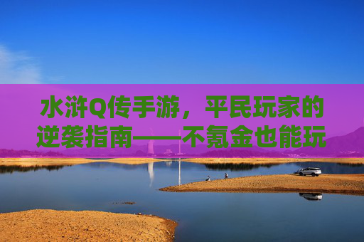 水浒Q传手游，平民玩家的逆袭指南——不氪金也能玩转梁山好汉的江湖，水浒Q传手游，平民玩家的逆袭指南——不氪金也能玩转梁山好汉的江湖