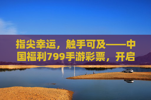 指尖幸运，触手可及——中国福利799手游彩票，开启便捷乐彩新体验，指尖幸运，触手可及——中国福利799手游彩票，开启便捷乐彩新体验