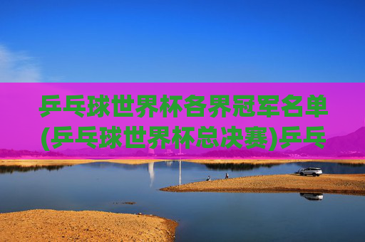 乒乓球世界杯各界冠军名单(乒乓球世界杯总决赛)乒乓球世界杯各界冠军名单(乒乓球世界杯总决赛)