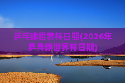 乒乓球世界杯日期(2026年乒乓球世界杯日期)