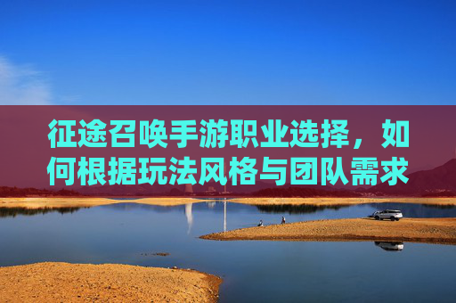 征途召唤手游职业选择，如何根据玩法风格与团队需求精准定位？征途召唤手游职业选择，如何根据玩法风格与团队需求精准定位？