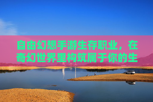 自由幻想手游生存职业,在奇幻世界里构筑属于你的生存哲学,自由幻想手游生存职业,在奇幻世界里构筑属于你的生存哲学