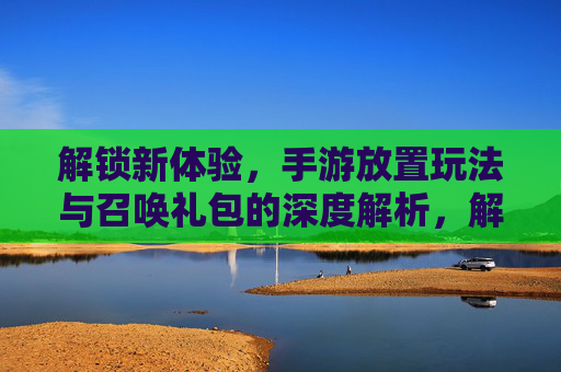 解锁新体验，手游放置玩法与召唤礼包的深度解析，解锁新体验，手游放置玩法与召唤礼包的深度解析