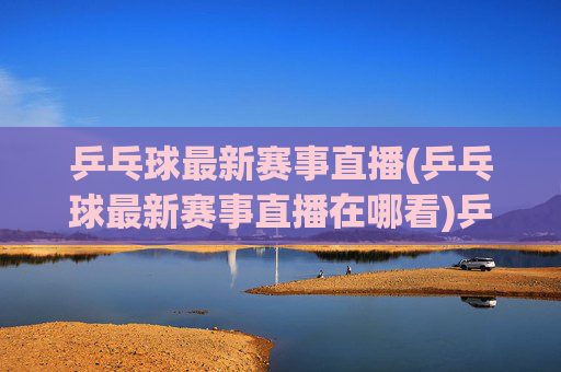 乒乓球最新赛事直播(乒乓球最新赛事直播在哪看)乒乓球最新赛事直播，如何实时观看最新乒乓球比赛？