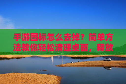 手游图标怎么去掉？简单方法教你轻松清理桌面，释放手机空间，手游图标怎么去掉？简单方法教你轻松清理桌面，释放手机空间