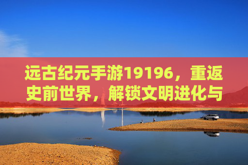 远古纪元手游19196,重返史前世界,解锁文明进化与策略冒险的数字新篇章,远古纪元手游19196,重返史前世界,解锁文明进化与策略冒险的数字新篇章