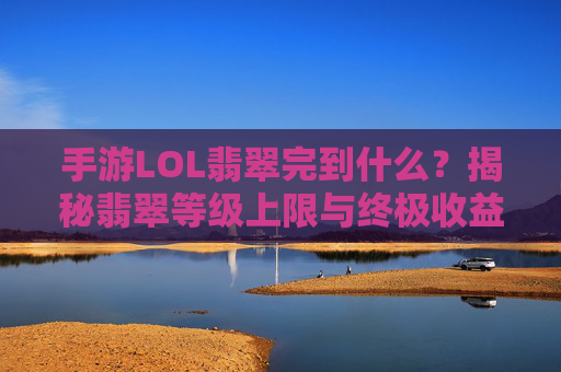 手游LOL翡翠完到什么？揭秘翡翠等级上限与终极收益，手游LOL翡翠等级上限与终极收益，完到什么水平？