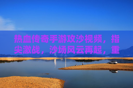 热血传奇手游攻沙视频，指尖激战，沙场风云再起，重温经典传奇时刻，热血传奇手游攻沙激战，指尖风云再起，重温经典传奇时刻