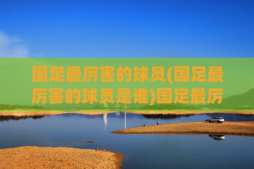 国足最厉害的球员(国足最厉害的球员是谁)国足最厉害的球员是谁？历史最佳球员盘点