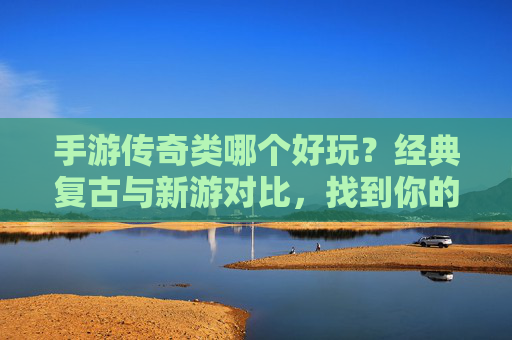 手游传奇类哪个好玩?经典复古与新游对比,找到你的热血巅峰,手游传奇类哪个好玩?经典复古与新游对比,找到你的热血巅峰
