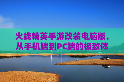 火线精英手游改装电脑版，从手机端到PC端的极致体验升级指南，火线精英手游改装电脑版，从手机端到PC端的极致体验升级指南