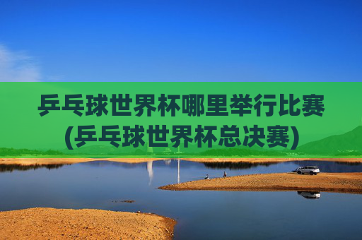 乒乓球世界杯哪里举行比赛(乒乓球世界杯总决赛)